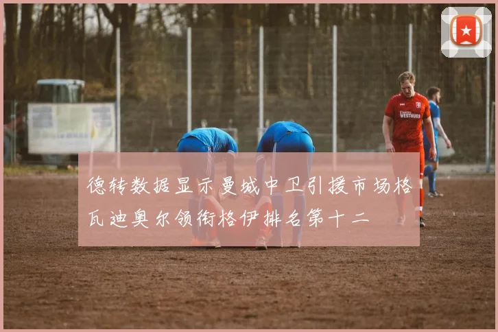 德转数据显示曼城中卫引援市场格瓦迪奥尔领衔格伊排名第十二