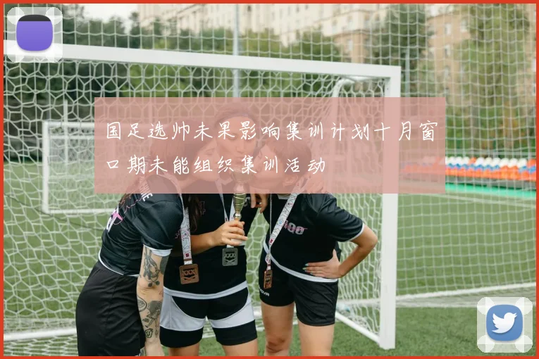 国足选帅未果影响集训计划十月窗口期未能组织集训活动