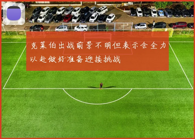 克莱伯出战前景不明但表示会全力以赴做好准备迎接挑战