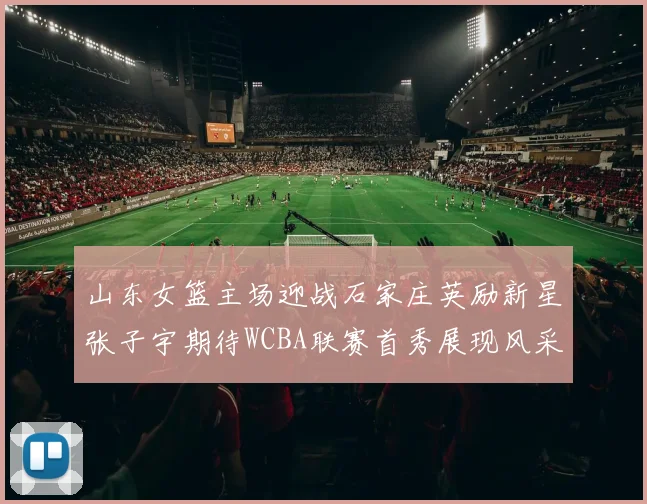 山东女篮主场迎战石家庄英励新星张子宇期待WCBA联赛首秀展现风采