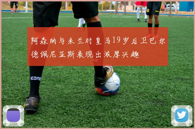 阿森纳与米兰对皇马19岁后卫巴尔德佩尼亚斯表现出浓厚兴趣