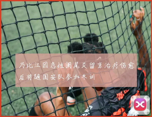 乃比江因急性阑尾炎留京治疗伤愈后将随国安队参加冬训
