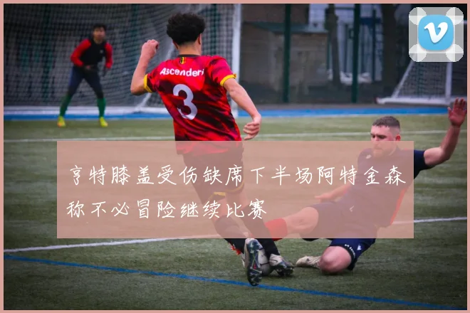 亨特膝盖受伤缺席下半场阿特金森称不必冒险继续比赛