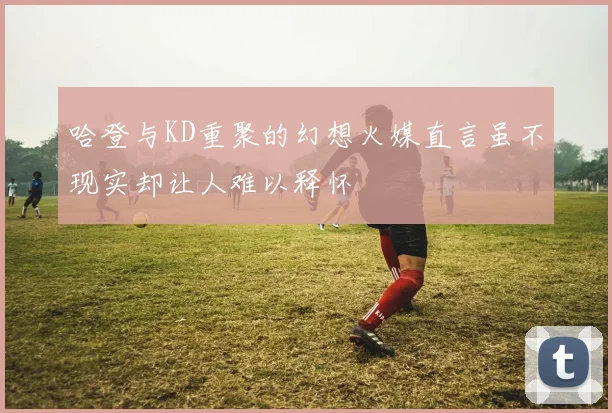 哈登与KD重聚的幻想火媒直言虽不现实却让人难以释怀