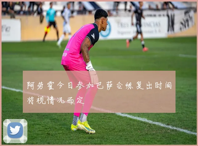 阿劳霍今日参加巴萨合练复出时间将视情况而定