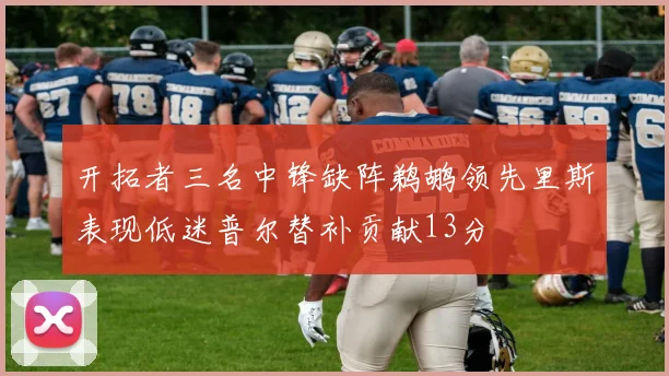 开拓者三名中锋缺阵鹈鹕领先里斯表现低迷普尔替补贡献13分