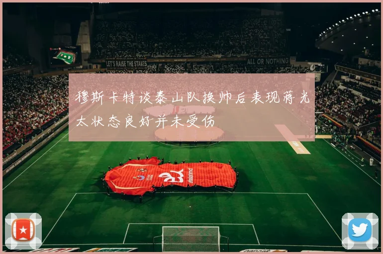 穆斯卡特谈泰山队换帅后表现蒋光太状态良好并未受伤