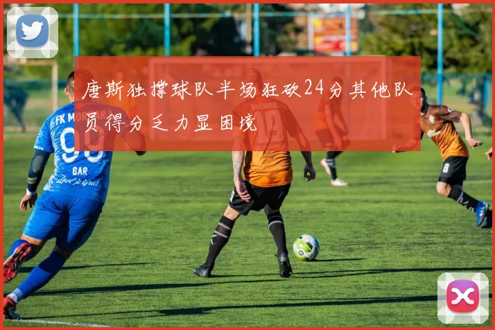 唐斯独撑球队半场狂砍24分其他队员得分乏力显困境