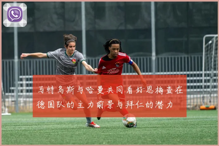 马特乌斯与哈曼共同看好恩梅查在德国队的主力前景与拜仁的潜力