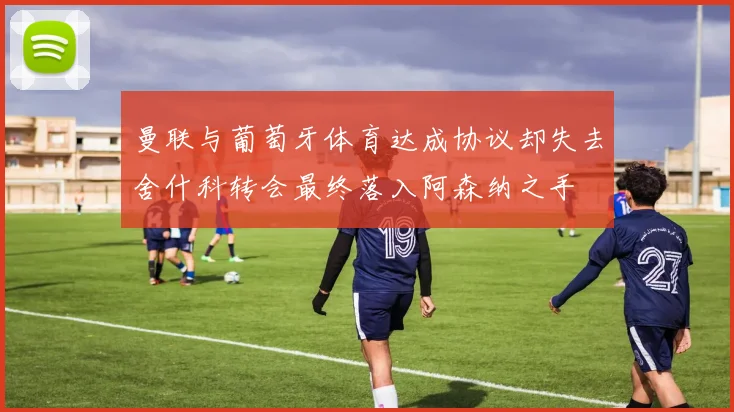 曼联与葡萄牙体育达成协议却失去舍什科转会最终落入阿森纳之手