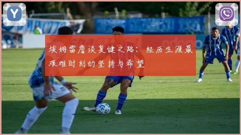 埃姆雷詹谈复健之路：经历生涯最艰难时刻的坚持与希望